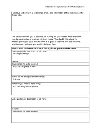 BTEC ExtendedDiplomainCreativeMediaProduction
Creative skill set have a wide range of jobs and information of the skills needed for
these jobs.
This section requires you to do some job hunting, so you can see what is required
from the perspective of employers in the industry. You should think about the
different places you could look for work. It is good to see what jobs are available,
what they pay, and what you need to do to get them.
Use at least 2 different sources to find a job that you would like to do.
Job: (paste brief description of job here)
Job Graphic Design
Source:
Summarise the skills required:
5 GCSE’s at grade A* to C
Is this job full time/part time/freelance?
Full time
What do you need to do to apply?
You can apply on the website.
Job: (paste brief description of job here)
Source:
Summarise the skills required:
 