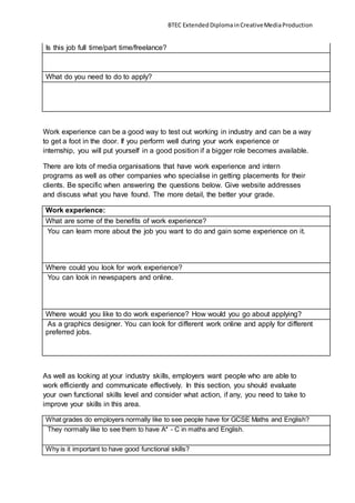 BTEC ExtendedDiplomainCreativeMediaProduction
Is this job full time/part time/freelance?
What do you need to do to apply?
Work experience can be a good way to test out working in industry and can be a way
to get a foot in the door. If you perform well during your work experience or
internship, you will put yourself in a good position if a bigger role becomes available.
There are lots of media organisations that have work experience and intern
programs as well as other companies who specialise in getting placements for their
clients. Be specific when answering the questions below. Give website addresses
and discuss what you have found. The more detail, the better your grade.
Work experience:
What are some of the benefits of work experience?
You can learn more about the job you want to do and gain some experience on it.
Where could you look for work experience?
You can look in newspapers and online.
Where would you like to do work experience? How would you go about applying?
As a graphics designer. You can look for different work online and apply for different
preferred jobs.
As well as looking at your industry skills, employers want people who are able to
work efficiently and communicate effectively. In this section, you should evaluate
your own functional skills level and consider what action, if any, you need to take to
improve your skills in this area.
What grades do employers normally like to see people have for GCSE Maths and English?
They normally like to see them to have A* - C in maths and English.
Why is it important to have good functional skills?
 