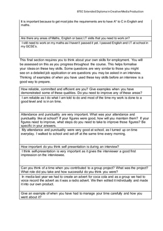 BTEC ExtendedDiplomainCreativeMediaProduction
It is important because to get most jobs the requirements are to have A* to C in English and
maths.
Are there any areas of Maths, English or basic I.T skills that you need to work on?
I still need to work on my maths as I haven’t passed it yet. I passed English and I.T at school in
my GCSE’s.
This final section requires you to think about your own skills for employment. You will
be assessed on this as you progress throughout the course. This helps formalise
your ideas on these key skills. Some questions are very similar to those you might
see on a detailed job application or are questions you may be asked in an interview.
Thinking of examples of when you have used these key skills before an interview is a
good way to prepare.
How reliable, committed and efficient are you? Give examples when you have
demonstrated some of these qualities. Do you need to improve any of these areas?
I am reliable as I do what I am told to do and most of the time my work is done to a
good level and is in on time.
Attendance and punctuality are very important. What was your attendance and
punctuality like at school? If your figures were good, how will you maintain them? If your
figures need to improve, what steps do you need to take to improve those figures? Be
specific in your answers.
My attendance and punctuality were very good at school, as I turned up on time
everyday. I walked to school and set off at the same time every morning.
How important do you think self presentation is during an interview?
I think self-presentation is very important as it gives the interviewer a good first
impression on the interviewee.
Can you think of a time when you contributed to a group project? What was the project?
What role did you take and how successful do you think you were?
In media last year we had to create an advert for coca cola and as a group we had to
voice record the advert as it was a radio advert. We then edited it individually and made
it into our own product.
Give an example of when you have had to manage your time carefully and how you
went about it?
 
