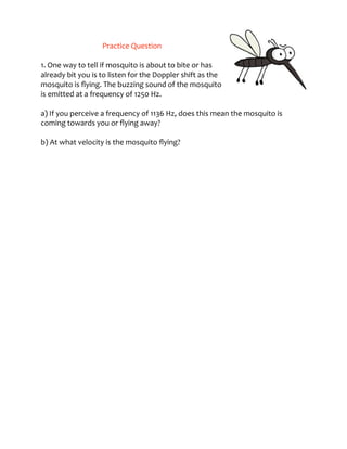 Practice	
  Question	
   
1.	
  One	
  way	
  to	
  tell	
  if	
  mosquito	
  is	
  about	
  to	
  bite	
  or	
  has	
  
already	
  bit	
  you	
  is	
  to	
  listen	
  for	
  the	
  Doppler	
  shift	
  as	
  the	
  
mosquito	
  is	
  ﬂying.	
  The	
  buzzing	
  sound	
  of	
  the	
  mosquito	
  
is	
  emitted	
  at	
  a	
  frequency	
  of	
  1250	
  Hz.	
   
 
a)	
  If	
  you	
  perceive	
  a	
  frequency	
  of	
  1136	
  Hz,	
  does	
  this	
  mean	
  the	
  mosquito	
  is	
  
coming	
  towards	
  you	
  or	
  ﬂying	
  away?	
   
 
b)	
  At	
  what	
  velocity	
  is	
  the	
  mosquito	
  ﬂying?	
   
 
 
