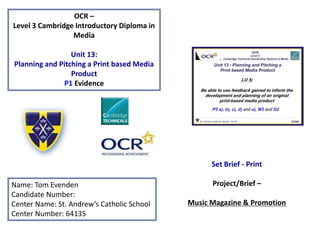 OCR –
Level 3 Cambridge Introductory Diploma in
Media
Unit 13:
Planning and Pitching a Print based Media
Product
P1 Evidence
Name: Tom Evenden
Candidate Number:
Center Name: St. Andrew’s Catholic School
Center Number: 64135
Set Brief - Print
Project/Brief –
Music Magazine & Promotion
 