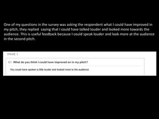 One of my questions in the survey was asking the respondent what I could have improved in
my pitch, they replied saying that I could have talked louder and looked more towards the
audience. This is useful feedback because I could speak louder and look more at the audience
in the second pitch.
 