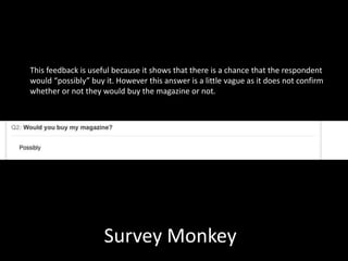 Survey Monkey
This feedback is useful because it shows that there is a chance that the respondent
would “possibly” buy it. However this answer is a little vague as it does not confirm
whether or not they would buy the magazine or not.
 