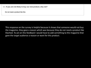 This response on the survey is helpful because it shows that someone would not buy
the magazine, they gave a reason which was because they do not need a product like
Klashed. To act on this feedback I would have to add something to the magazine that
gave the target audience a reason or want for this product.
 