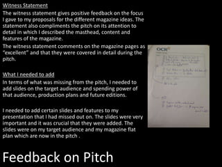 Witness Statement
The witness statement gives positive feedback on the focus
I gave to my proposals for the different magazine ideas. The
statement also compliments the pitch on its attention to
detail in which I described the masthead, content and
features of the magazine.
The witness statement comments on the magazine pages as
“excellent” and that they were covered in detail during the
pitch.
What I needed to add
In terms of what was missing from the pitch, I needed to
add slides on the target audience and spending power of
that audience, production plans and future editions.
I needed to add certain slides and features to my
presentation that I had missed out on. The slides were very
important and it was crucial that they were added. The
slides were on my target audience and my magazine flat
plan which are now in the pitch .
Feedback on Pitch
 