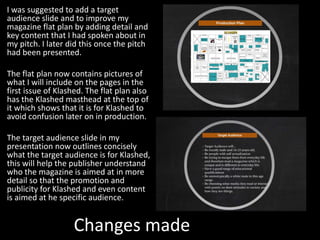 Changes made
I was suggested to add a target
audience slide and to improve my
magazine flat plan by adding detail and
key content that I had spoken about in
my pitch. I later did this once the pitch
had been presented.
The flat plan now contains pictures of
what I will include on the pages in the
first issue of Klashed. The flat plan also
has the Klashed masthead at the top of
it which shows that it is for Klashed to
avoid confusion later on in production.
The target audience slide in my
presentation now outlines concisely
what the target audience is for Klashed,
this will help the publisher understand
who the magazine is aimed at in more
detail so that the promotion and
publicity for Klashed and even content
is aimed at he specific audience.
 