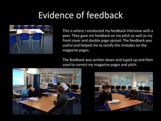 Evidence of feedback
This is where I conducted my feedback interview with a
peer. They gave me feedback on my pitch as well as my
front cover and double page spread. The feedback was
useful and helped me to rectify the mistakes on the
magazine pages.
The feedback was written down and typed up and then
used to correct my magazine pages and pitch.
 