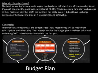 Budget Plan
What did I have to change?
The total amount of money made in year one has been calculated and after many checks and
thorough counting the profit was estimated at £7,613. This is successful for a start up business
in their first year, with this profit the business has broke even. I did not have to change
anything on the budgeting slide as it was realistic and achievable.
Achievable?
The financials are realistic as the budget slides show, most money will be made from
subscriptions and advertising. The subscriptions for the budget plan have been calculated
estimating 2000 subscriptions are made in the first year.
 