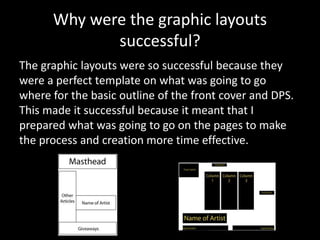 Why were the graphic layouts
successful?
The graphic layouts were so successful because they
were a perfect template on what was going to go
where for the basic outline of the front cover and DPS.
This made it successful because it meant that I
prepared what was going to go on the pages to make
the process and creation more time effective.
 
