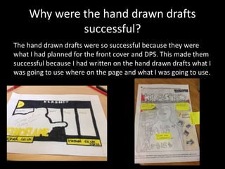Why were the hand drawn drafts
successful?
The hand drawn drafts were so successful because they were
what I had planned for the front cover and DPS. This made them
successful because I had written on the hand drawn drafts what I
was going to use where on the page and what I was going to use.
 