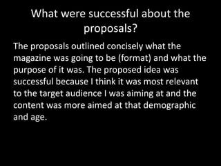 What were successful about the
proposals?
The proposals outlined concisely what the
magazine was going to be (format) and what the
purpose of it was. The proposed idea was
successful because I think it was most relevant
to the target audience I was aiming at and the
content was more aimed at that demographic
and age.
 
