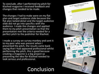 Conclusion
To conclude, after I performed my pitch for
Klashed magazine I received feedback and
changes that needed to be made.
The changes I had to make were on my flat
plan and target audience slide because the
flat plan lacked detail and the target audience
slide did not go into specifics with the
audience. I made the changes and applied
them to my pitch presentation so that the
presentation met the criteria needed for a
perfect pitch to the publisher for Klashed.
I made a survey on survey monkey and sent it
to my peer who was present when I
presented the pitch, the results came back
saying that I had appeared professional whilst
performing the pitch, this is good because
creating a magazine is a big project so
presenting the idea for Klashed needed to
look serious and professional.
 