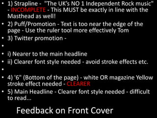 Feedback on Front Cover
• 1) Strapline - "The UK’s NO 1 Independent Rock music"
- INCOMPLETE - This MUST be exactly in line with the
Masthead as well!
• 2) Puff/Promotion - Text is too near the edge of the
page - Use the ruler tool more effectively Tom
• 3) Twitter promotion -
•
• i) Nearer to the main headline
• ii) Clearer font style needed - avoid stroke effects etc.
•
• 4) '6" (Bottom of the page) - white OR magazine Yellow
stroke effect needed - CLEARER
• 5) Main Headline - Clearer font style needed - difficult
to read...
 
