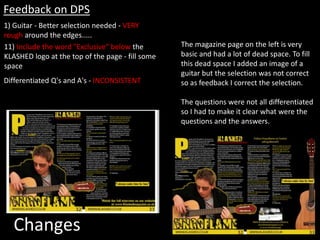 Changes
1) Guitar - Better selection needed - VERY
rough around the edges.....
Feedback on DPS
11) Include the word "Exclusive" below the
KLASHED logo at the top of the page - fill some
space
Differentiated Q's and A's - INCONSISTENT
The magazine page on the left is very
basic and had a lot of dead space. To fill
this dead space I added an image of a
guitar but the selection was not correct
so as feedback I correct the selection.
The questions were not all differentiated
so I had to make it clear what were the
questions and the answers.
 