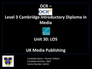 OCR –
Level 3 Cambridge Introductory Diploma in
Media
Unit 30: LO5
UK Media Publishing
Candidate Name : Thomas Hibbert
Candidate Number: 2063
Centre Number: 64135
 