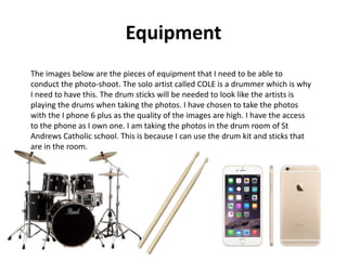 Equipment
The images below are the pieces of equipment that I need to be able to
conduct the photo-shoot. The solo artist called COLE is a drummer which is why
I need to have this. The drum sticks will be needed to look like the artists is
playing the drums when taking the photos. I have chosen to take the photos
with the I phone 6 plus as the quality of the images are high. I have the access
to the phone as I own one. I am taking the photos in the drum room of St
Andrews Catholic school. This is because I can use the drum kit and sticks that
are in the room.
 