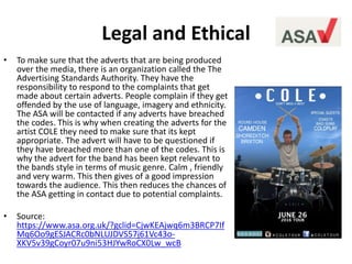 Legal and Ethical
• To make sure that the adverts that are being produced
over the media, there is an organization called the The
Advertising Standards Authority. They have the
responsibility to respond to the complaints that get
made about certain adverts. People complain if they get
offended by the use of language, imagery and ethnicity.
The ASA will be contacted if any adverts have breached
the codes. This is why when creating the adverts for the
artist COLE they need to make sure that its kept
appropriate. The advert will have to be questioned if
they have breached more than one of the codes. This is
why the advert for the band has been kept relevant to
the bands style in terms of music genre. Calm , friendly
and very warm. This then gives of a good impression
towards the audience. This then reduces the chances of
the ASA getting in contact due to potential complaints.
• Source:
https://www.asa.org.uk/?gclid=CjwKEAjwq6m3BRCP7If
Mq6Oo9gESJACRc0bNLUJDVS57j61Vc43o-
XKV5v39gCoyr07u9ni53HJYwRoCX0Lw_wcB
 