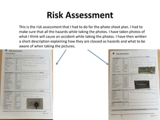 Risk Assessment
This is the risk assessment that I had to do for the photo shoot plan. I had to
make sure that all the hazards while taking the photos. I have taken photos of
what I think will cause an accident while taking the photos. I have then written
a short description explaining how they are classed as hazards and what to be
aware of when taking the pictures.
 