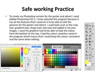Safe working Practice
• To create my Photoshop version for the poster and advert I used
Adobe Photoshop CS5.1. I have selected this program because it
has all the features that I need on it to be able to edit the
pictures for the poster and advert. I used tools such as the crop
tool, gradient tool, shape tool, text tool and added in my own
images. I used the gradient tool to be able to fade the colour
from the bottom to the top. I had the colour swatches saved in
the program which means that I could keep the colour consistent
and the same when editing.
 