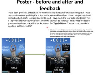 Poster - before and after and
feedback
I have been given lots of feedback for my Photoshop drafts after I had done my pitch. I have
then made action my editing the poster and advert on Photoshop. I have changed the size of
the text on both drafts to make it easier to read. I have made the tour date a lot bigger. This
is so people are made aware clearer when the tour will be starting. I have added the special
guests section into a box with a stroke around the “Special Guests” verbal code to make it
stand out as this is my USP.
 