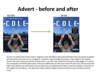 Advert - before and after
BEFORE AFTER
As this is an advert that will be inside a magazine I have decided to add more information than the poster as people
will most likely read more as it is a magazine. Therefore, I have changed the layout. I have added in the ‘Special
Guests’ box and a stroke around the writing as this is my USP. I have made the starting Tour date bigger so it stands
out and people can find the date easily. I have also added onto the left more venues that the tour will be and on the
right I have added more information such as where you can download the album, what star rating it is and a few of
the singles from the album – this gives the reader a better insight on them and they can go and check out their
music.
 