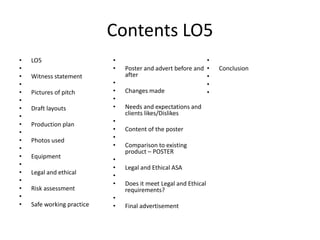 Contents LO5
• LO5
•
• Witness statement
•
• Pictures of pitch
•
• Draft layouts
•
• Production plan
•
• Photos used
•
• Equipment
•
• Legal and ethical
•
• Risk assessment
•
• Safe working practice
•
• Poster and advert before and
after
•
• Changes made
•
• Needs and expectations and
clients likes/Dislikes
•
• Content of the poster
•
• Comparison to existing
product – POSTER
•
• Legal and Ethical ASA
•
• Does it meet Legal and Ethical
requirements?
•
• Final advertisement
•
• Conclusion
•
•
•
 