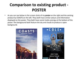 Comparison to existing product -
POSTER
• As you can see below in the screen shots of my poster on the right and the existing
product by COASTS on the left. They both have similar colours and information
displayed on the poster. They both have social media synergy at the bottom of the
poster. The background both feature the sky and clouds to produce a open
background.
 