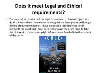 Does it meet Legal and Ethical
requirements?
• Yes my product has reached the legal requirements, I haven't copied any
IP. All the work that I have made and designed has been produced through
my pre production materials. I have produced a location recce which
highlights the proof that I have permission to use the drum room to take
the pictures in. I have no copyright information imbedded into the content
of the poster.
 
