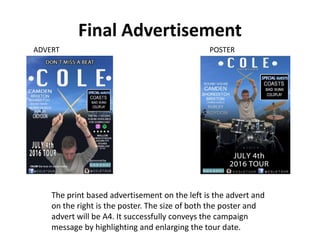 Final Advertisement
The print based advertisement on the left is the advert and
on the right is the poster. The size of both the poster and
advert will be A4. It successfully conveys the campaign
message by highlighting and enlarging the tour date.
POSTERADVERT
 