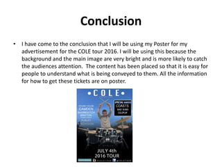 Conclusion
• I have come to the conclusion that I will be using my Poster for my
advertisement for the COLE tour 2016. I will be using this because the
background and the main image are very bright and is more likely to catch
the audiences attention. The content has been placed so that it is easy for
people to understand what is being conveyed to them. All the information
for how to get these tickets are on poster.
 