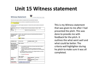 Unit 15 Witness statement
This is my Witness statement
that was given to me after I had
presented the pitch. This was
done to provide me with
feedback for the pitch. It
outlines the what went well and
what could be better. The
criteria wall highlighter during
he pitch to make sure it was all
completed.
 