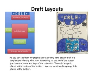Draft Layouts
As you can see from my graphic layout and my hand drawn draft it is
very easy to identify what I am advertising. At the top of the poster
you have the name and logo of the solo artist. The main image is
placed in the centre of the poster. I have the social media synergy links
placed at the bottom.
 