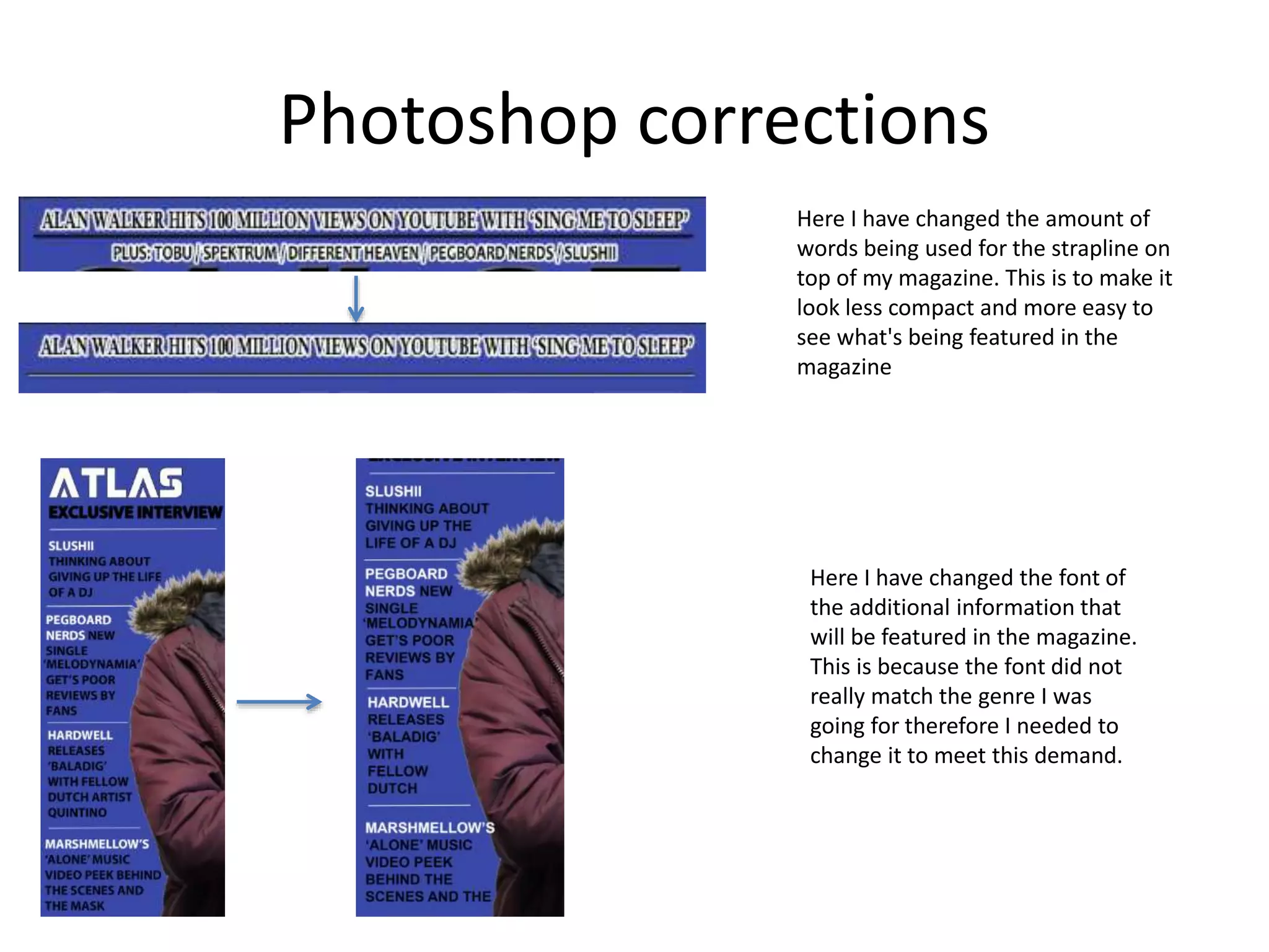 Photoshop corrections
Here I have changed the amount of
words being used for the strapline on
top of my magazine. This is to make it
look less compact and more easy to
see what's being featured in the
magazine
Here I have changed the font of
the additional information that
will be featured in the magazine.
This is because the font did not
really match the genre I was
going for therefore I needed to
change it to meet this demand.
 