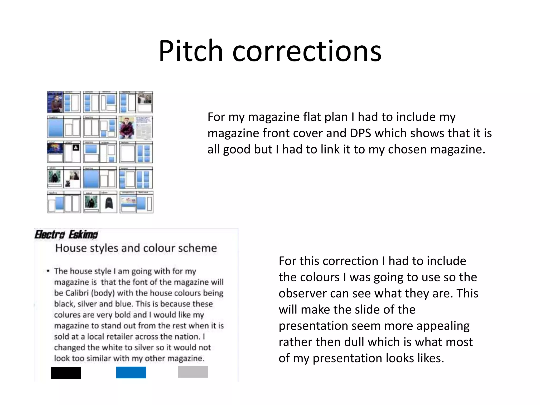 Pitch corrections
For my magazine flat plan I had to include my
magazine front cover and DPS which shows that it is
all good but I had to link it to my chosen magazine.
For this correction I had to include
the colours I was going to use so the
observer can see what they are. This
will make the slide of the
presentation seem more appealing
rather then dull which is what most
of my presentation looks likes.
 