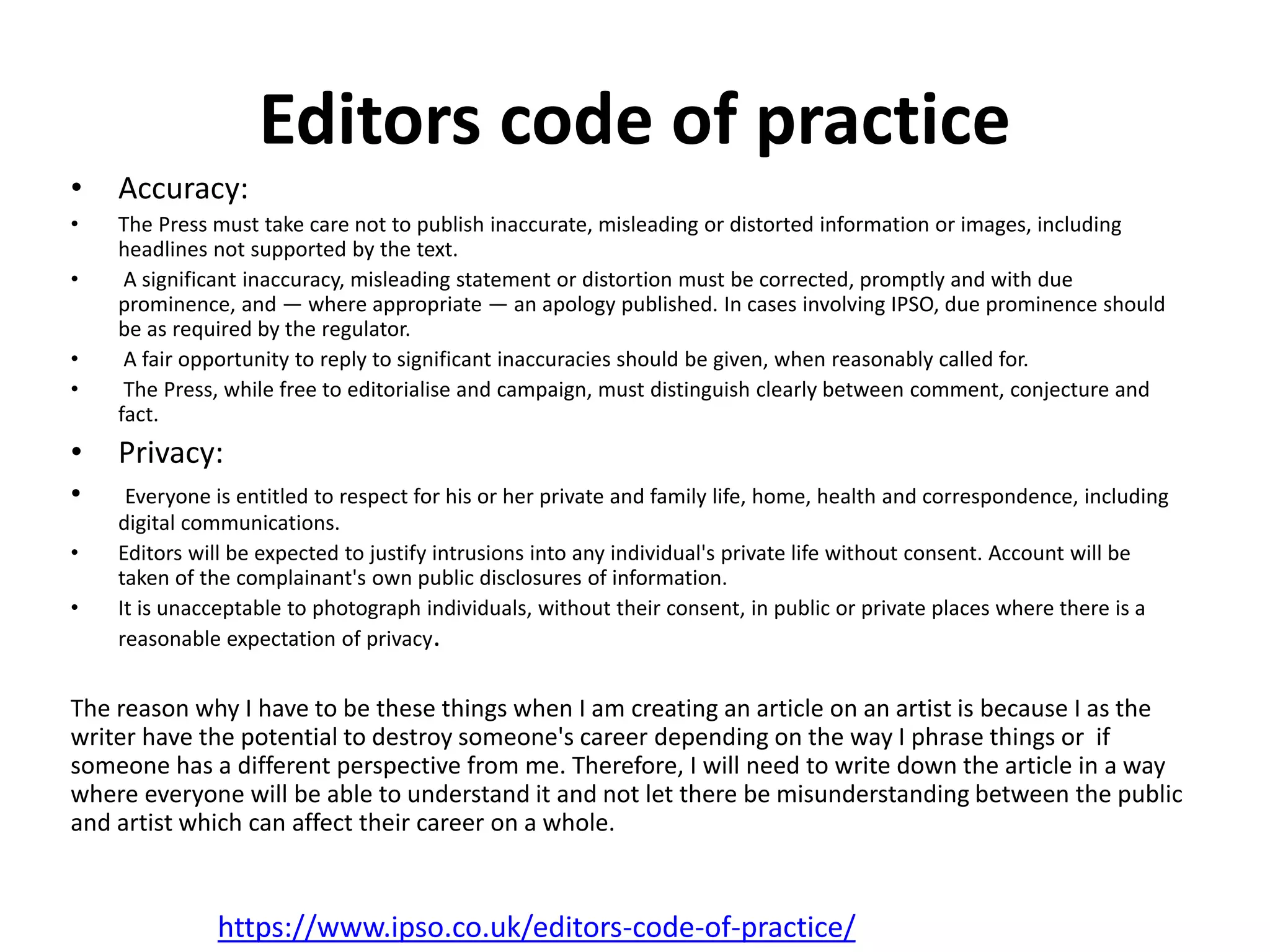 Editors code of practice
• Accuracy:
• The Press must take care not to publish inaccurate, misleading or distorted information or images, including
headlines not supported by the text.
• A significant inaccuracy, misleading statement or distortion must be corrected, promptly and with due
prominence, and — where appropriate — an apology published. In cases involving IPSO, due prominence should
be as required by the regulator.
• A fair opportunity to reply to significant inaccuracies should be given, when reasonably called for.
• The Press, while free to editorialise and campaign, must distinguish clearly between comment, conjecture and
fact.
• Privacy:
• Everyone is entitled to respect for his or her private and family life, home, health and correspondence, including
digital communications.
• Editors will be expected to justify intrusions into any individual's private life without consent. Account will be
taken of the complainant's own public disclosures of information.
• It is unacceptable to photograph individuals, without their consent, in public or private places where there is a
reasonable expectation of privacy.
The reason why I have to be these things when I am creating an article on an artist is because I as the
writer have the potential to destroy someone's career depending on the way I phrase things or if
someone has a different perspective from me. Therefore, I will need to write down the article in a way
where everyone will be able to understand it and not let there be misunderstanding between the public
and artist which can affect their career on a whole.
https://www.ipso.co.uk/editors-code-of-practice/
 