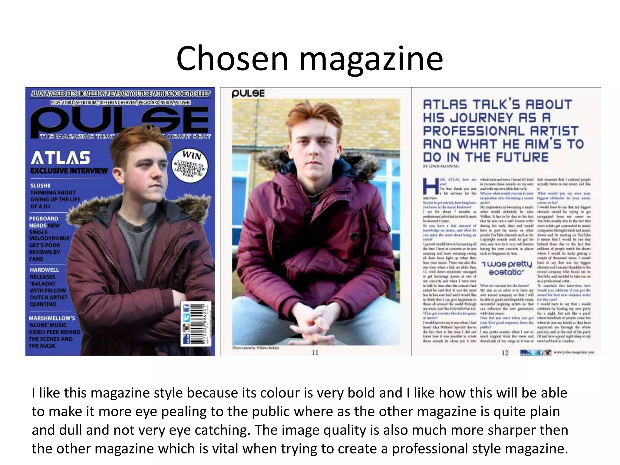 Chosen magazine
I like this magazine style because its colour is very bold and I like how this will be able
to make it more eye pealing to the public where as the other magazine is quite plain
and dull and not very eye catching. The image quality is also much more sharper then
the other magazine which is vital when trying to create a professional style magazine.
 