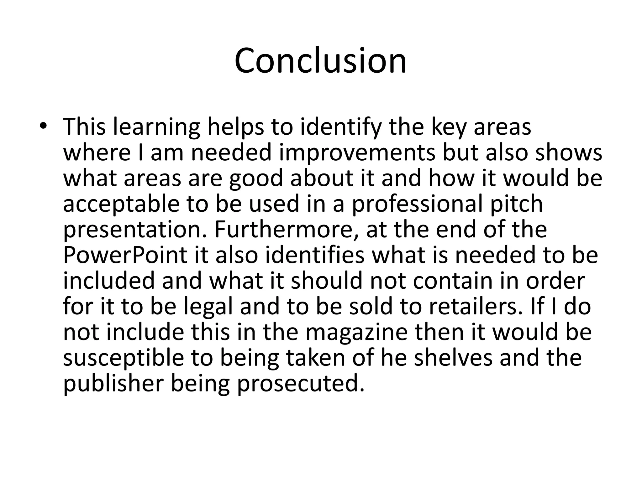 Conclusion
• This learning helps to identify the key areas
where I am needed improvements but also shows
what areas are good about it and how it would be
acceptable to be used in a professional pitch
presentation. Furthermore, at the end of the
PowerPoint it also identifies what is needed to be
included and what it should not contain in order
for it to be legal and to be sold to retailers. If I do
not include this in the magazine then it would be
susceptible to being taken of he shelves and the
publisher being prosecuted.
 