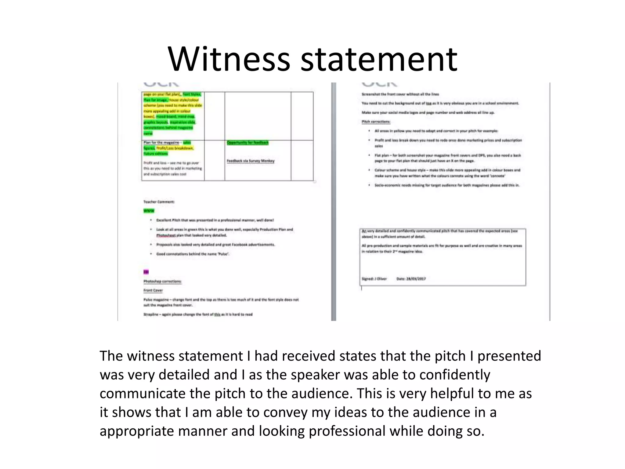 Witness statement
The witness statement I had received states that the pitch I presented
was very detailed and I as the speaker was able to confidently
communicate the pitch to the audience. This is very helpful to me as
it shows that I am able to convey my ideas to the audience in a
appropriate manner and looking professional while doing so.
 
