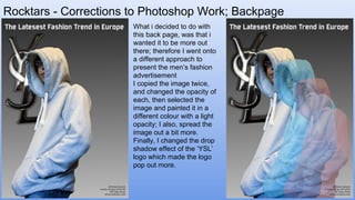 Rocktars - Corrections to Photoshop Work; Backpage
What i decided to do with
this back page, was that i
wanted it to be more out
there; therefore I went onto
a different approach to
present the men’s fashion
advertisement
I copied the image twice,
and changed the opacity of
each, then selected the
image and painted it in a
different colour with a light
opacity; I also, spread the
image out a bit more.
Finally, I changed the drop
shadow effect of the ‘YSL’
logo which made the logo
pop out more.
 