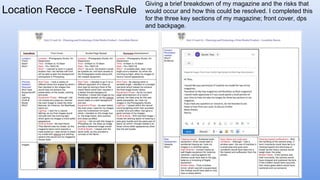 Location Recce - TeensRule
Giving a brief breakdown of my magazine and the risks that
would occur and how this could be resolved. I completed this
for the three key sections of my magazine; front cover, dps
and backpage.
 