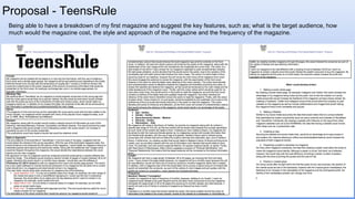 Proposal - TeensRule
Being able to have a breakdown of my first magazine and suggest the key features, such as; what is the target audience, how
much would the magazine cost, the style and approach of the magazine and the frequency of the magazine.
 