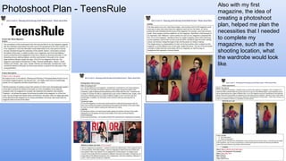 Photoshoot Plan - TeensRule
Also with my first
magazine, the idea of
creating a photoshoot
plan, helped me plan the
necessities that I needed
to complete my
magazine, such as the
shooting location, what
the wardrobe would look
like.
 