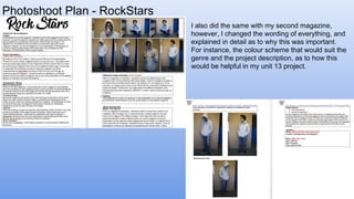 Photoshoot Plan - RockStars
I also did the same with my second magazine,
however, I changed the wording of everything, and
explained in detail as to why this was important.
For instance, the colour scheme that would suit the
genre and the project description, as to how this
would be helpful in my unit 13 project.
 