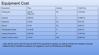 Equipment Cost
Equipment Price Amount Total Price
Printing Ink £20.39
Pack of 2
50 £1019.50
Camera £293.63 5 £1468.15
Keyboard £10.04 30 £301.20
Mouse £7.99 30 £239.70
Photography Studio £104.95 5 £524.75
Lighting Equipment £329.99 6 £1979.94
Adobe Creative Cloud £73.93 N/A £3844.36
I also did the same with the second half of the equipment needed, as well as include the needed computer
software that is needed to produce my magazine, such as Photoshop and Bridge.
 
