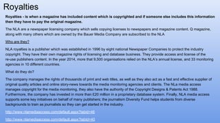 Royalties - is when a magazine has included content which is copyrighted and if someone else includes this information
then they have to pay the original magazine.
The NLA are a newspaper licensing company which sells copying licenses to newspapers and magazine content. Q magazine,
along with many others which are owned by the Bauer Media Company are subscribed to the NLA
Who are they?
NLA royalties is a publisher which was established in 1996 by eight national Newspaper Companies to protect the industry
copyright. They have their own magazine rights of licensing and database business. They provide access and license of the
re-use publishers content. In the year 2014, more that 9,500 organisations relied on the NLA’s annual license, and 33 monitoring
agencies in 10 different countries.
What do they do?
The company manages the rights of thousands of print and web titles, as well as they also act as a fast and effective supplier of
original quality articles and online story-news towards the media monitoring agencies and clients. The NLa media access
manages copyright for the media monitoring, they also have the authority of the Copyright Designs & Patents Act 1988.
Furthermore, the company has invested in more than £20 million in a proprietary database system. Finally, NLA media access
supports some key initiatives on behalf of many publishers; the journalism Diversity Fund helps students from diverse
backgrounds to train as journalists so they can get started in the industry.
http://www.nlamediaaccess.com/default.aspx?tabid=46
http://www.nlamediaaccess.com/default.aspx?tabId=40
Royalties
 