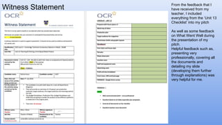 Witness Statement From the feedback that I
have received from my
teacher, I included
everything from the ‘Unit 13
Checklist’ into my pitch
As well as some feedback
on What Went Well during
the presentation of my
pitch.
Helpful feedback such as,
presenting very
professionally, covering all
the documents and
detailing my slide
(developing them further
through explanations) was
very helpful for me.
 