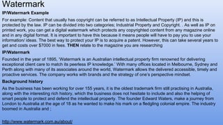 IP/Watermark Example
For example: Content that usually has copyright can be referred to as Intellectual Property (IP) and this is
protected by the law. IP can be divided into two categories; Industrial Property and Copyright. . As well as IP on
printed work, you can get a digital watermark which protects any copyrighted content from any magazine online
and in any digital format. It is important to have this because it means people will have to pay you to use your
information/ ideas. The best way to protect your IP is to acquire a patent. However, this can take several years to
get and costs over $7000 in fees. THEN relate to the magazine you are researching
IP/Watermark
Founded in the year of 1895, ‘Watermark is an Australian intellectual property firm renowned for delivering
exceptional client care to match its peerless IP knowledge.’ With many offices located in Melbourne, Sydney and
Perth along with many of its associates around the world, Watermark allows the delivered accessible, timely and
proactive services. The company works with brands and the strategy of one’s perspective mindset.
Background history
As the business has been working for over 155 years, it is the oldest trademark firm still practising in Australia,
along with the interesting rich history, which the business does not hesitate to include and also the helping of
smart people to protect and defend the intellectual property. The founder Edward Waters, make a journey from
London to Australia at the age of 18 as he wanted to make his mark on a fledgling colonial empire. The industry
boomed in Australia and ;
Watermark
http://www.watermark.com.au/about/
 