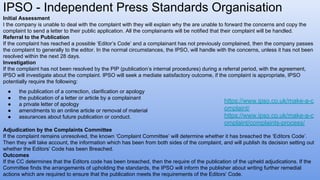 IPSO - Independent Press Standards Organisation
https://www.ipso.co.uk/make-a-c
omplaint/
https://www.ipso.co.uk/make-a-c
omplaint/complaints-process/
Initial Assessment
I the company is unable to deal with the complaint with they will explain why the are unable to forward the concerns and copy the
complaint to send a letter to their public application. All the complainants will be notified that their complaint will be handled.
Referral to the Publication
If the complaint has reached a possible ‘Editor’s Code’ and a complainant has not previously complained, then the company passes
the complaint to generally to the editor. In the normal circumstances, the IPSO, will handle with the concerns, unless it has not been
resolved within the next 28 days.
Investigation
If the complaint has not been resolved by the PIP (publication’s internal procedures) during a referral period, with the agreement,
IPSO will investigate about the complaint. IPSO will seek a mediate satisfactory outcome, if the complaint is appropriate, IPSO
potentially require the following:
● the publication of a correction, clarification or apology
● the publication of a letter or article by a complainant
● a private letter of apology
● amendments to an online article or removal of material
● assurances about future publication or conduct.
Adjudication by the Complaints Committee
If the complaint remains unresolved, the known ‘Complaint Committee’ will determine whether it has breached the ‘Editors Code’.
Then they will take account, the information which has been from both sides of the complaint, and will publish its decision setting out
whether the Editors’ Code has been Breached.
Outcomes
If the CC determines that the Editors code has been breached, then the require of the publication of the upheld adjudications. If the
Committee finds the arrangements of upholding the standards, the IPSO will inform the publisher about writing further remedial
actions which are required to ensure that the publication meets the requirements of the Editors’ Code.
 
