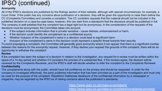 Anonymity
All of the IPSO’s decisions are published by the Rulings section of their website, although with special circumstances, for example, a
Court Order. If the public has any concerns about publication of a decision, they will be given the opportunity to raise them before the
CC (Complaints Committee) and consider a complaint. The CC considers requests that the material should not be included in the
published decision on a case-by-case basis, however, this can start from a standpoint that the decisions should be published in full.
The company is well satisfied that the complaint has a legal right but be anonymous. In the consideration of the requests of the
decisions must be anonymised, the Committee takes into account;
● If the subject includes information that is private/ sensitive - cause distress, embarrassment or harm.
● If the decision could identify the complainant as a confidential source.
● Whether inclusion of the complainant’s name in a decision could lead to significant harm.
● Inclusion of the complainant’s name in the decision could represent a specific threat towards their security
To avoid prejudging a complaint, the Committee will generally grant anonymity where it can appear that there is a significant overlap
between the reasons for the anonymity request. However, if they decline your request/ the grounds of the complaint, there will be an
opportunity to withdraw the complaint.
Review
If the complaint has been the subject of a decision in relation to the investigation, any request for e review must be written within the
space of a 14 day period and whether if it considers the process of a substantial flaw. If the reviews agree, the decision will be
reviewed by the Complaints Reviewer, and the IPSO’s staff will decide whether to refer the complaint to the Complaints Reviewer.
Confidentiality
The complainants along with the public, should have full confidence on the privacy and should be respected. In order for the
company to investigate effectively, the party publishes information that has been provided as a part of the investigation and must only
be used for the purpose of the complaint. Repetition/ Deliberate disclosure of the confidential information by a newspaper or
magazine, may be regarded by the IPSO as of raising concerns about the publication’s standards.
IPSO (continued)
https://www.ipso.co.uk/make-a-complaint/
https://www.ipso.co.uk/make-a-complaint/complaints-process/
 