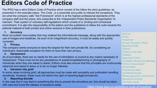 Editors Code of Practice
https://www.ipso.co.uk/editors-code-of-practice/
The IPSO has a strict Editors Code of Practice which consist of the follow the strict guidelines; as
presented in the example below. The Code - is a preamble and public to interest the exceptions. They
are what the company calls “Set Framework” which is at the highest professional standards of the
company staff and the press; who subscribe to the ‘Independent Press Standards Organisation’ to
maintain. Their system of voluntary self-regulations which consist of a; binding and contractual
commitment. It is also the responsibility of the editors and the publishers to follow the code towards the
editorial material of both printed and online versions in their publications.
1. Accuracy
Must not publish inaccurately that may mislead the informational message, along with the appropriate
use of images and headlines. As such of an insignificant accuracy, it must be easily and quickly
corrected.
2. Privacy
The company wants everyone to have the respect for their own private life. As considering an
individual’s reasonable exception for them to have their own privacy.
3. Harassment
As of journalists, there are no needs for the use of intimidation or pursuit to any means necessary of
harassment. There must not be any persistence of questioning/telephoning or photography of
individuals when they are asked to desist. Editors must also ensure that the principles are continuously
observed and asked to leave or to be no longer followed.
4. Intrusion into grief
In some cases involving grief, all approaches must be made with sympathy and publication handling
sensitively. However, these must not restrict the right of reporting legal procedures.
5. Reporting Suicide
In the case that it may lead to something like this,to prevent the simulative act, this should be taken
with care and avoid the release of excessive detail.
 